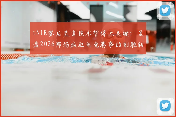 tN1R赛后直言技术暂停太关键：复盘2026那场疯狂电竞赛事的制胜转折点