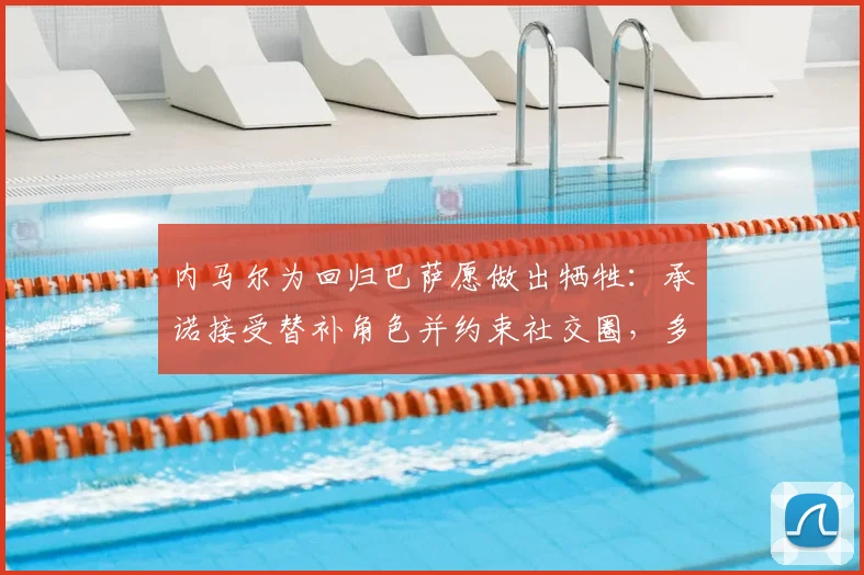 内马尔为回归巴萨愿做出牺牲：承诺接受替补角色并约束社交圈，多位球星助力