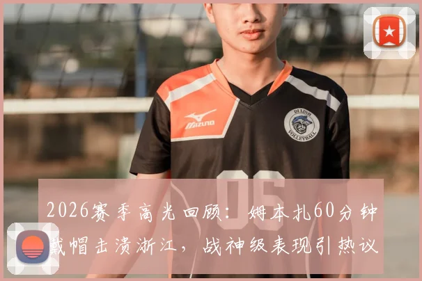 2026赛季高光回顾:姆本扎60分钟戴帽击溃浙江,战神级表现引热议,附全场录像与深度解析