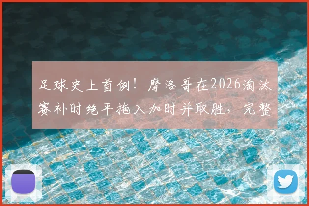 足球史上首例！摩洛哥在2026淘汰赛补时绝平拖入加时并取胜，完整过程回顾与战术分析