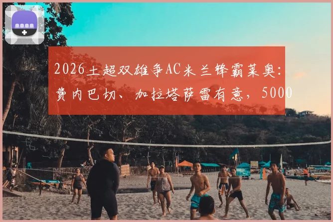 2026土超双雄争AC米兰锋霸莱奥：费内巴切、加拉塔萨雷有意，5000万欧要价成焦点，转会可行性深度分析