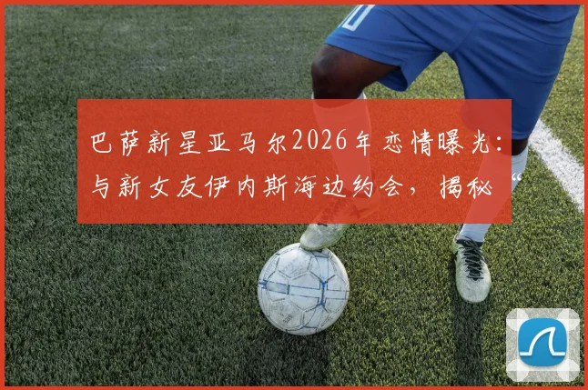 巴萨新星亚马尔2026年恋情曝光:与新女友伊内斯海边约会,揭秘“小孩哥”场外生活