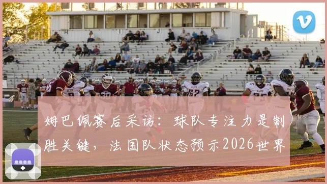 姆巴佩赛后采访：球队专注力是制胜关键，法国队状态预示2026世界杯光明前景