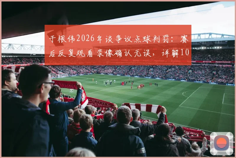 于根伟2026年谈争议点球判罚：赛后反复观看录像确认无误，详解100%点球判罚依据与规则解读