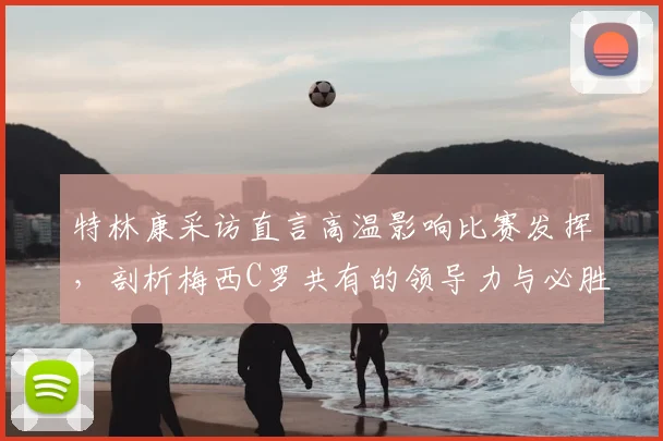 特林康采访直言高温影响比赛发挥，剖析梅西C罗共有的领导力与必胜信念