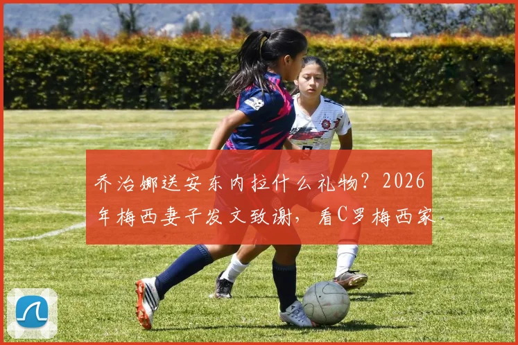 乔治娜送安东内拉什么礼物？2026年梅西妻子发文致谢，看C罗梅西家庭间的温情互动