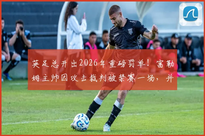 英足总开出2026年重磅罚单!富勒姆主帅因攻击裁判被禁赛一场,并罚款9万英镑官方公告解读
