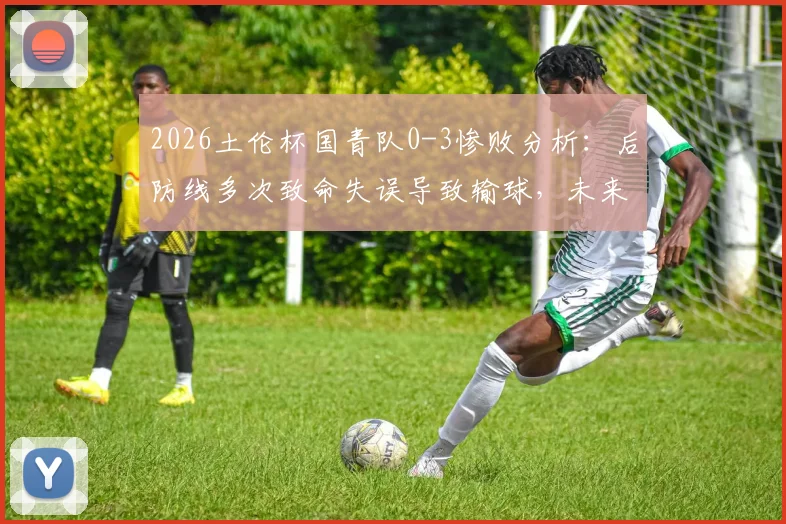 2026土伦杯国青队0-3惨败分析:后防线多次致命失误导致输球,未来如何调整防守体系?