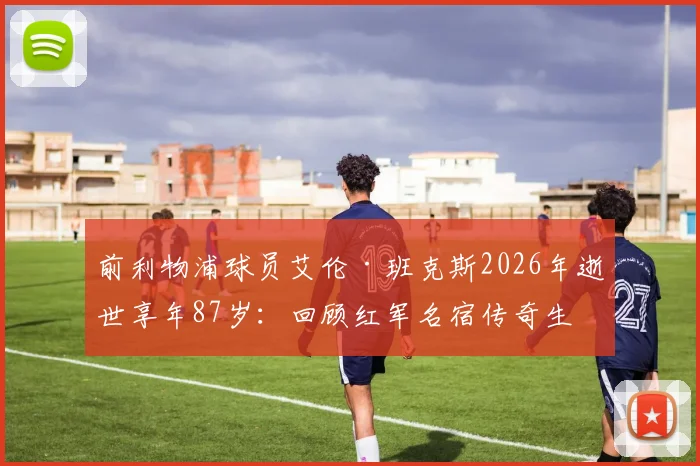 前利物浦球员艾伦·班克斯2026年逝世享年87岁:回顾红军名宿传奇生涯与高光时刻,球迷深切缅怀