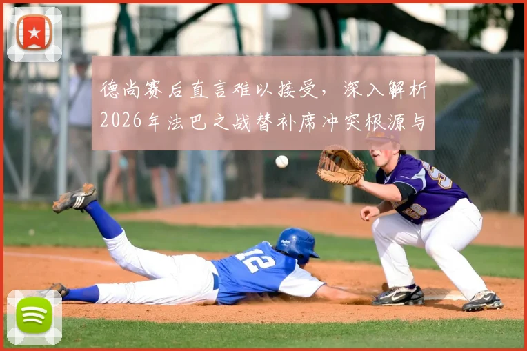 德尚赛后直言难以接受，深入解析2026年法巴之战替补席冲突根源与影响