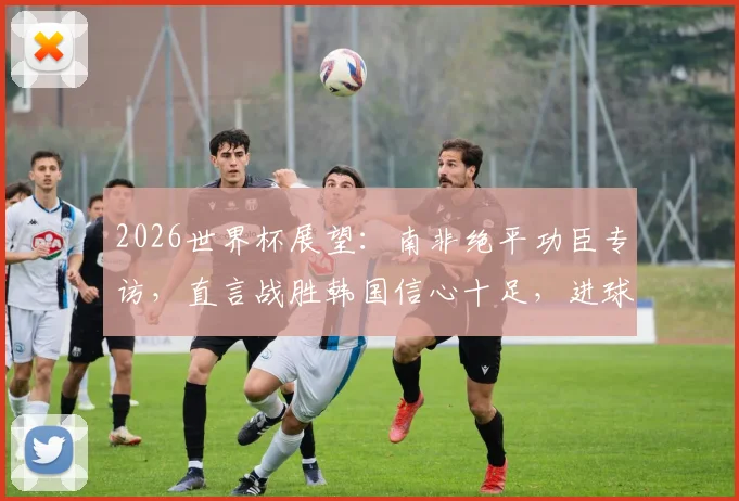 2026世界杯展望：南非绝平功臣专访，直言战胜韩国信心十足，进球视频及身价分析