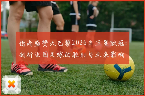 德尚盛赞大巴黎2026年卫冕欧冠：剖析法国足球的胜利与未来影响