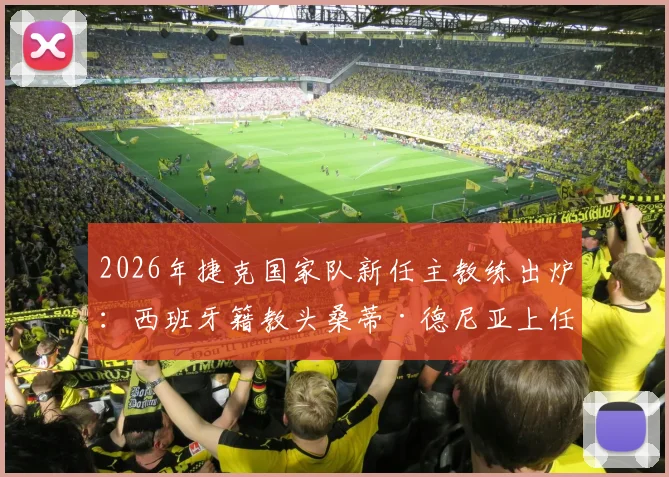 2026年捷克国家队新任主教练出炉：西班牙籍教头桑蒂·德尼亚上任，队史首位外籍主帅战术打法解析