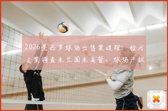 2026圣西罗球场出售案追踪：检方立案调查米兰国米高管，球场产权归属与俱乐部运营风险深度剖析