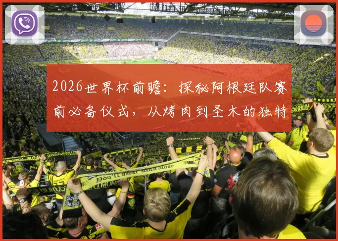 2026世界杯前瞻：探秘阿根廷队赛前必备仪式，从烤肉到圣木的独特传统与心理准备