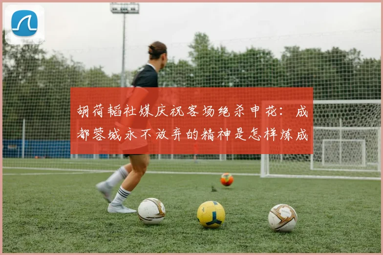 胡荷韬社媒庆祝客场绝杀申花:成都蓉城永不放弃的精神是怎样炼成的