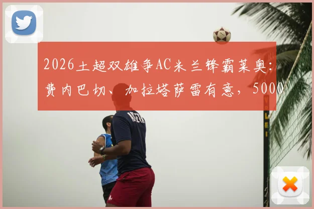 2026土超双雄争AC米兰锋霸莱奥：费内巴切、加拉塔萨雷有意，5000万欧要价成焦点，转会可行性深度分析