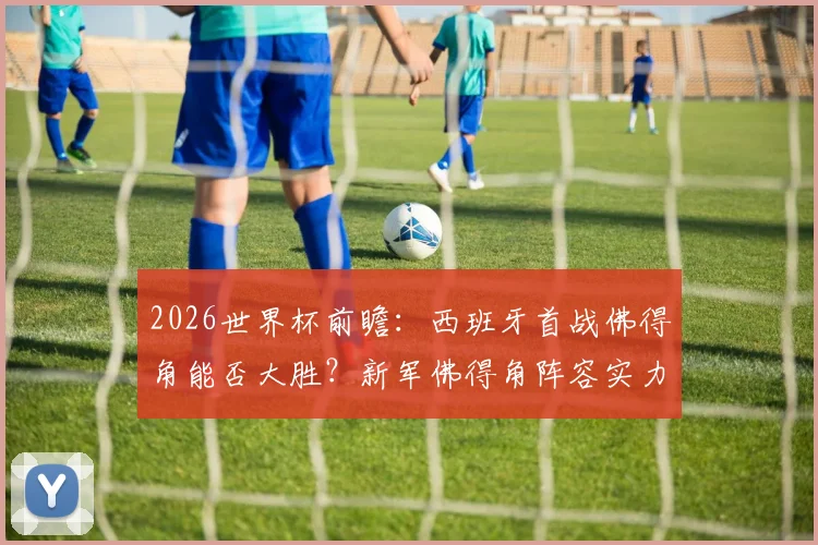 2026世界杯前瞻：西班牙首战佛得角能否大胜？新军佛得角阵容实力全解析