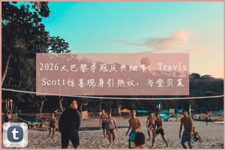 2026大巴黎夺冠庆典细节：Travis Scott惊喜现身引热议，与登贝莱及主席纳赛尔亲密合影盘点