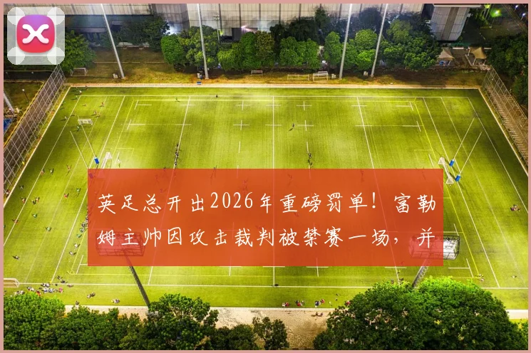 英足总开出2026年重磅罚单!富勒姆主帅因攻击裁判被禁赛一场,并罚款9万英镑官方公告解读