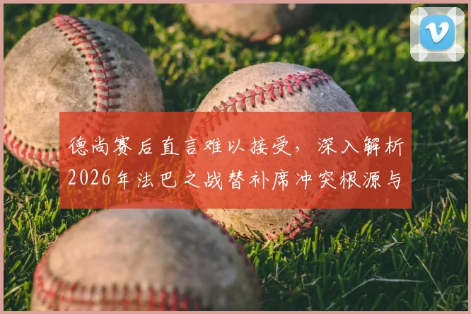 德尚赛后直言难以接受，深入解析2026年法巴之战替补席冲突根源与影响