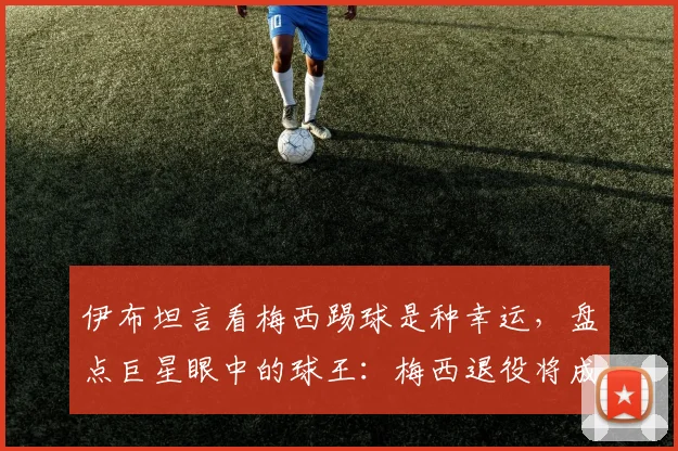 伊布坦言看梅西踢球是种幸运，盘点巨星眼中的球王：梅西退役将成足坛巨大空白
