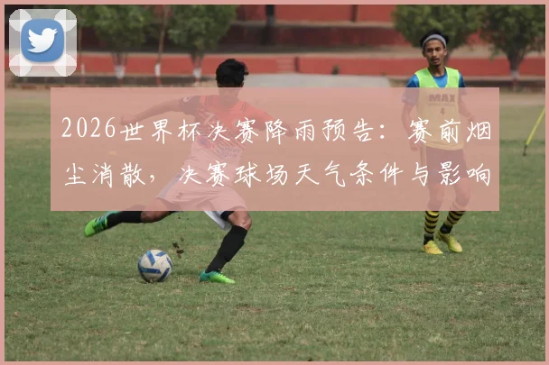 2026世界杯决赛降雨预告：赛前烟尘消散，决赛球场天气条件与影响分析