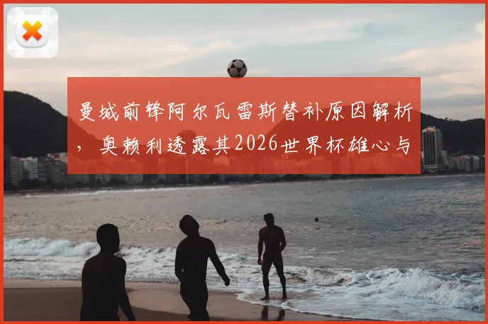 曼城前锋阿尔瓦雷斯替补原因解析，奥赖利透露其2026世界杯雄心与未来去向探讨