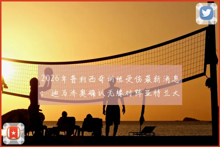 2026年普利西奇训练受伤最新消息:迪马济奥确认无缘对阵亚特兰大,解析其伤缺对AC米兰战术影响与替代方案