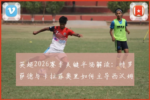 英超2026赛季关键半场解读：特罗萨德与卡拉菲奥里如何主导西汉姆联对阵阿森纳的攻防节奏？