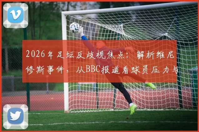 2026年足坛反歧视焦点:解析维尼修斯事件,从BBC报道看球员压力与高价球票背后的真相