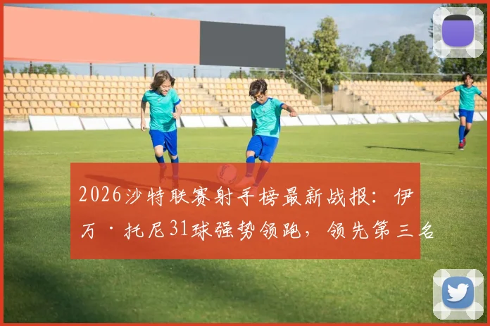 2026沙特联赛射手榜最新战报:伊万·托尼31球强势领跑,领先第三名C罗6球,附金靴争夺深度分析