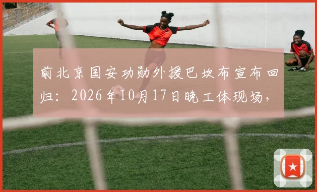 前北京国安功勋外援巴坎布宣布回归：2026年10月17日晚工体现场，为国安呐喊助威细节前瞻