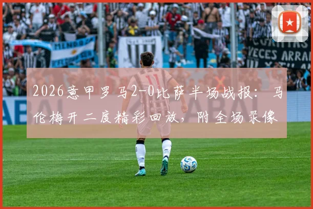2026意甲罗马2-0比萨半场战报：马伦梅开二度精彩回放，附全场录像与技术统计入口