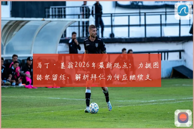 马丁·基翁2026年最新观点：力挺图赫尔留任，解析拜仁为何应继续支持这位顶级主帅