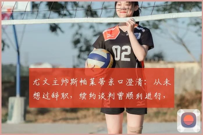 尤文主帅斯帕莱蒂亲口澄清:从未想过辞职,续约谈判曾顺利进行,2026年帅位展望