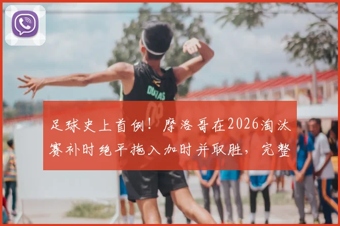 足球史上首例！摩洛哥在2026淘汰赛补时绝平拖入加时并取胜，完整过程回顾与战术分析