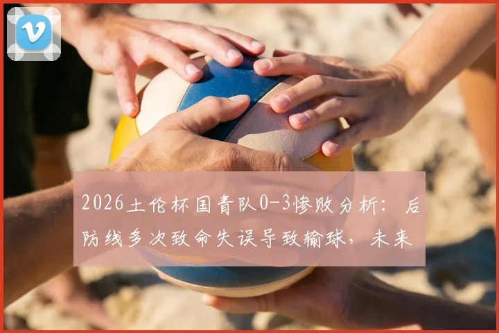 2026土伦杯国青队0-3惨败分析:后防线多次致命失误导致输球,未来如何调整防守体系?