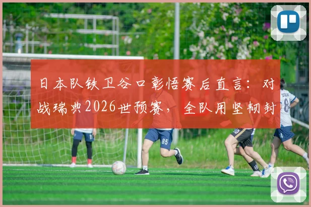 日本队铁卫谷口彰悟赛后直言:对战瑞典2026世预赛,全队用坚韧封锁每一秒破绽