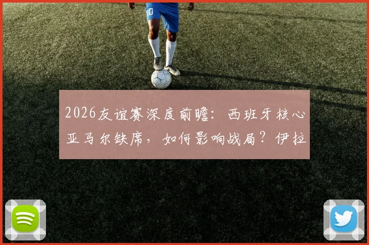 2026友谊赛深度前瞻:西班牙核心亚马尔缺席,如何影响战局?伊拉克赛前严格管理全解析