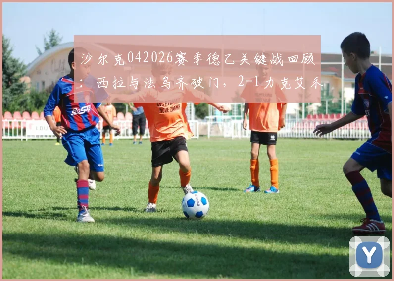 沙尔克042026赛季德乙关键战回顾：西拉与法乌齐破门，2-1力克艾禾斯堡，附全场精华与战术分析
