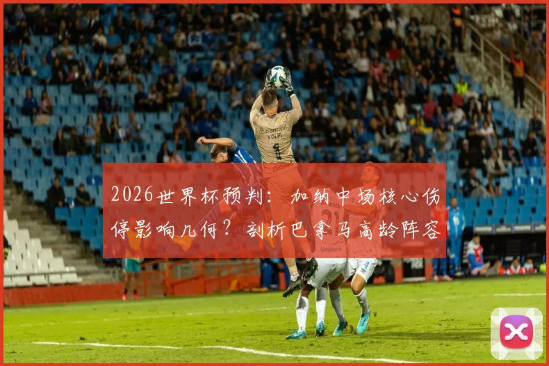 2026世界杯预判：加纳中场核心伤停影响几何？剖析巴拿马高龄阵容的体能危机