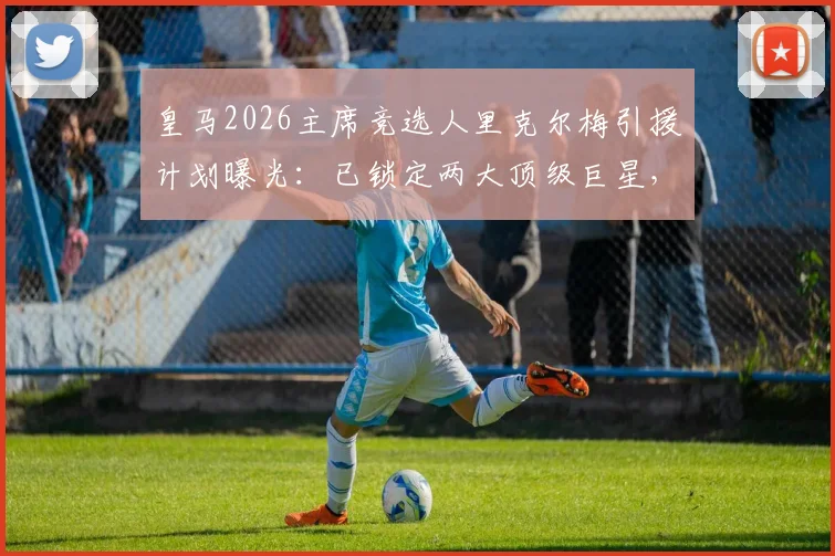 皇马2026主席竞选人里克尔梅引援计划曝光:已锁定两大顶级巨星,当选后立即签约加盟