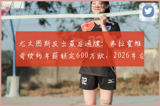 尤文图斯发出最后通牒：弗拉霍维奇续约年薪锁定600万欧，2026年合同到期谈不拢就走人