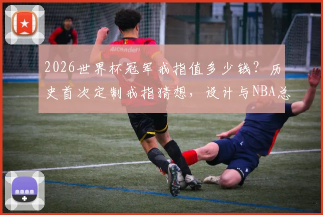 2026世界杯冠军戒指值多少钱?历史首次定制戒指猜想,设计与NBA总冠军戒指区别解析