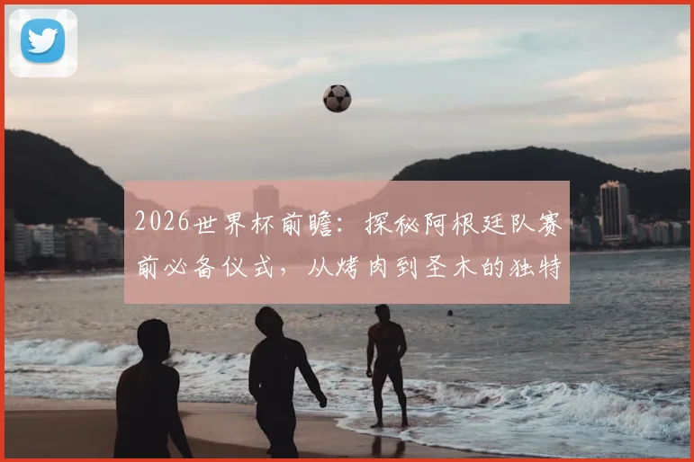 2026世界杯前瞻：探秘阿根廷队赛前必备仪式，从烤肉到圣木的独特传统与心理准备