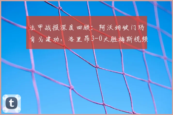 法甲战报深度回顾：阿沃姆破门玛肯戈建功，洛里昂3-0大胜梅斯视频分析与球员技术特点解读