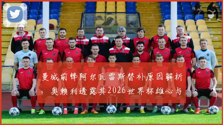 曼城前锋阿尔瓦雷斯替补原因解析，奥赖利透露其2026世界杯雄心与未来去向探讨