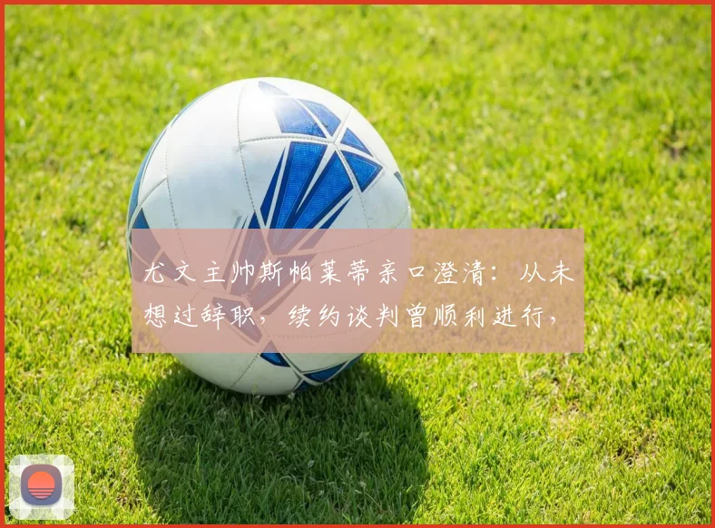 尤文主帅斯帕莱蒂亲口澄清:从未想过辞职,续约谈判曾顺利进行,2026年帅位展望