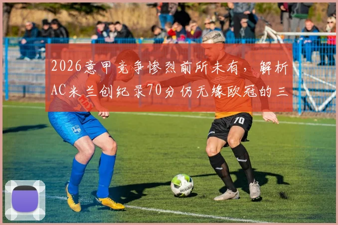 2026意甲竞争惨烈前所未有，解析AC米兰创纪录70分仍无缘欧冠的三大主因，附历年意甲前四积分对比